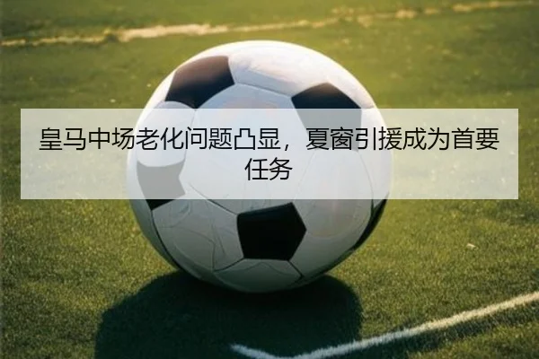 皇马中场老化问题凸显，夏窗引援成为首要任务